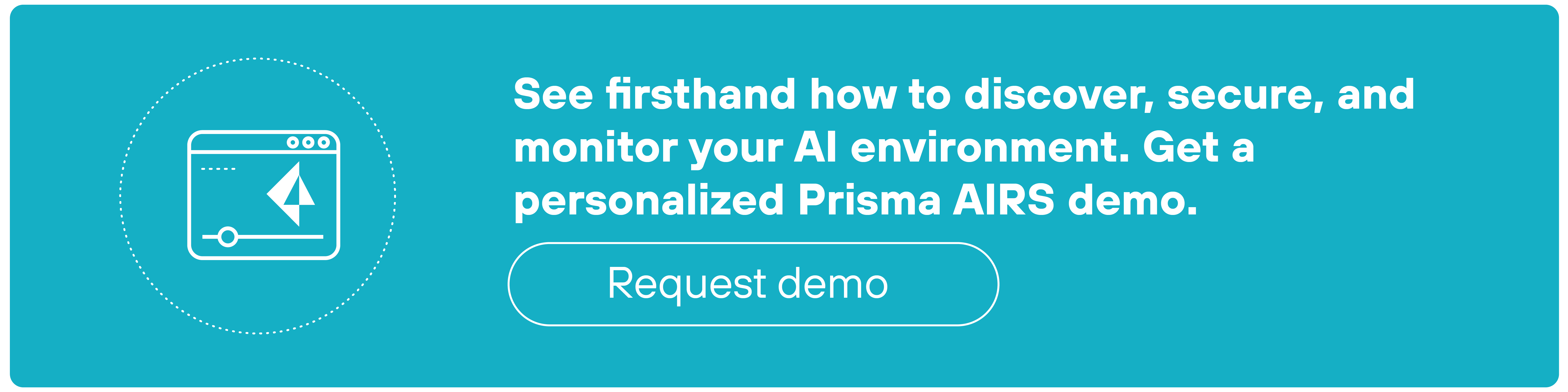 A rectangular teal banner features a white line icon on the left and bold white text on the right. The icon depicts a stylized browser window containing a diagonal paper airplane symbol and a horizontal slider below it, all enclosed within a dotted circle. To the right, the heading reads: 'See firsthand how to discover, secure, and monitor your AI environment. Get a personalized Prisma AIRS demo.' Below this, a white-outlined button with rounded edges contains the label 'Request demo' in lowercase letters. The layout uses white text and icons on a solid teal background with elements evenly spaced.