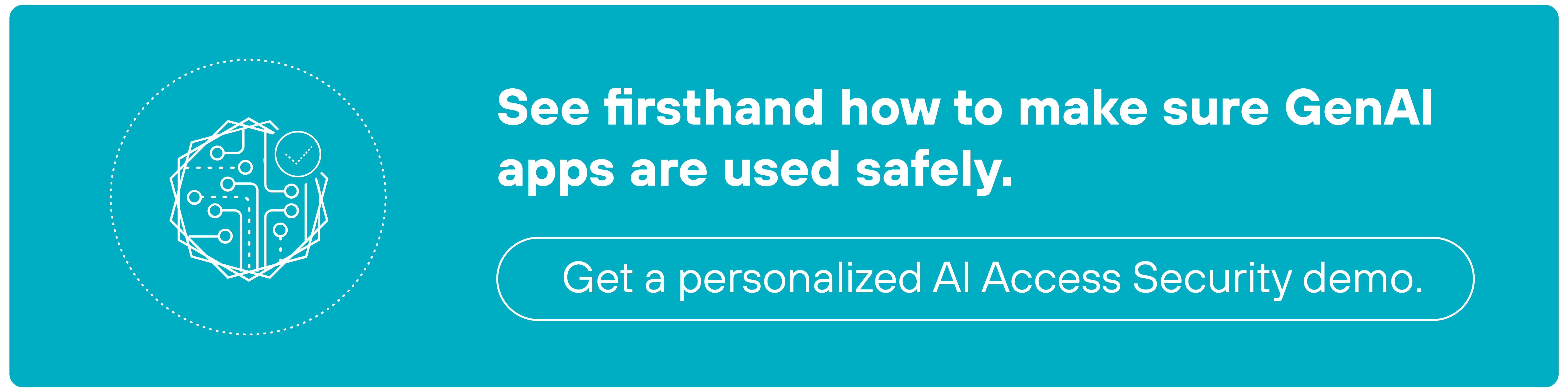 A teal rectangular CTA banner featuring a white icon on the left side depicting a stylized AI brain enclosed within a dotted circular border. To the right of the icon, bold white text reads, 'See firsthand how to make sure GenAI apps are used safely.' Below the text, there is a white button with rounded edges that contains the label, 'Get a personalized AI Access Security demo.'