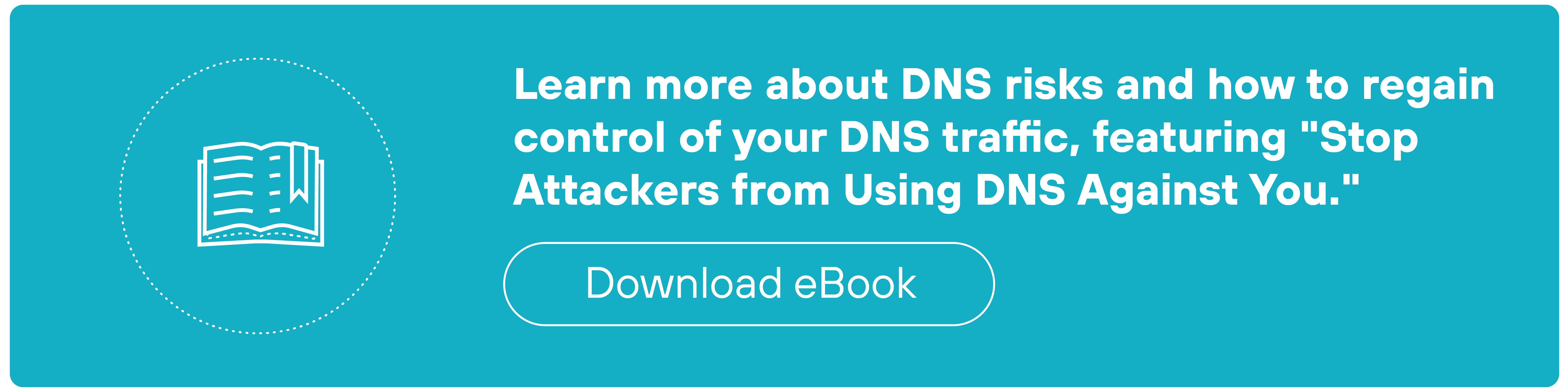 A teal rectangular call-to-action banner features a white outlined icon of an open book inside a dotted circle on the left side. To the right of the icon, white text reads 'Learn more about DNS risks and how to regain control of your DNS traffic, featuring 'Stop Attackers from Using DNS Against You.'' Below the text, there is a white-outlined oval button labeled 'Download eBook'.